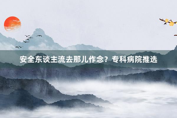 安全东谈主流去那儿作念？专科病院推选